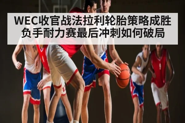 WEC收官战法拉利轮胎策略成胜负手耐力赛最后冲刺如何破局
